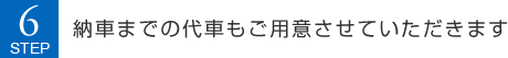 STEP6 納車までの代車もご用意させていただきます