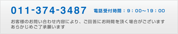 011-374-3487 電話受付時間：9：00〜19：00 お客様のお問い合わせ内容により、ご回答にお時間を頂く場合がございます。あらかじめご了承願います